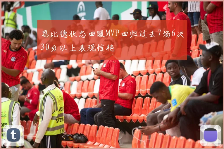 恩比德状态回暖MVP回归过去7场6次30分以上表现惊艳