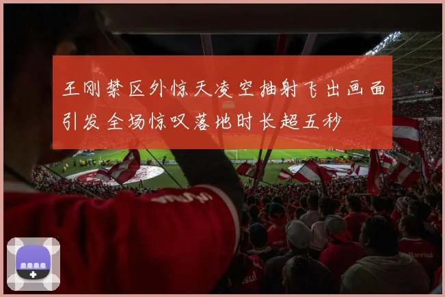 王刚禁区外惊天凌空抽射飞出画面引发全场惊叹落地时长超五秒