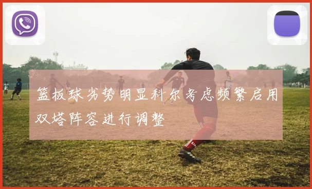篮板球劣势明显科尔考虑频繁启用双塔阵容进行调整