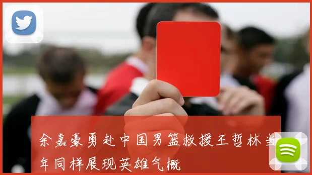 余嘉豪勇赴中国男篮救援王哲林当年同样展现英雄气概