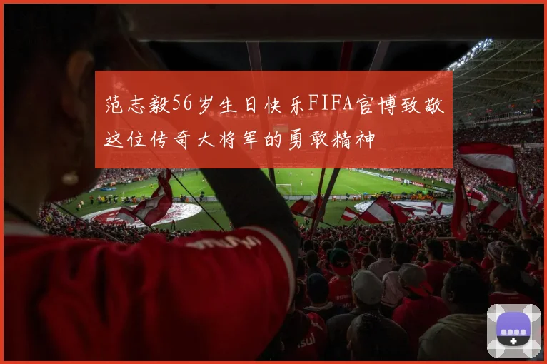 范志毅56岁生日快乐FIFA官博致敬这位传奇大将军的勇敢精神