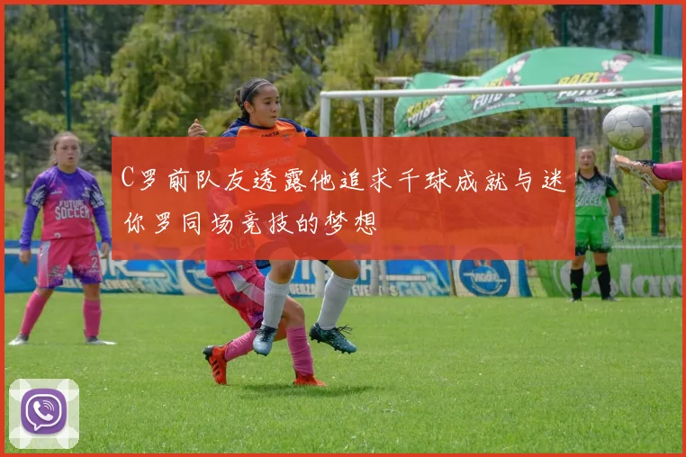 C罗前队友透露他追求千球成就与迷你罗同场竞技的梦想