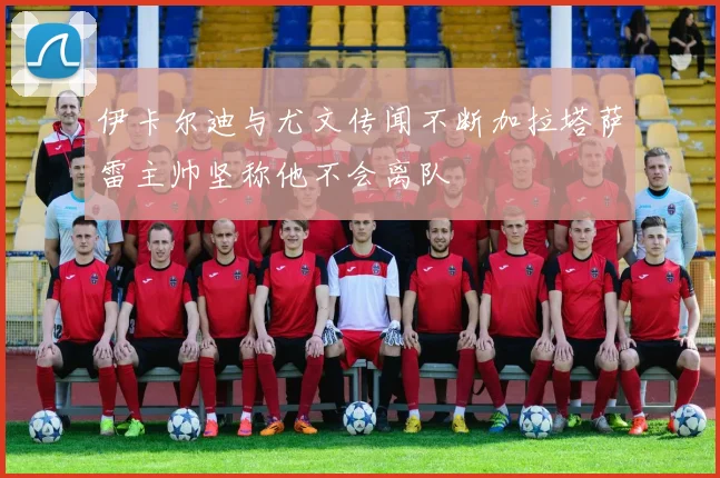 伊卡尔迪与尤文传闻不断加拉塔萨雷主帅坚称他不会离队