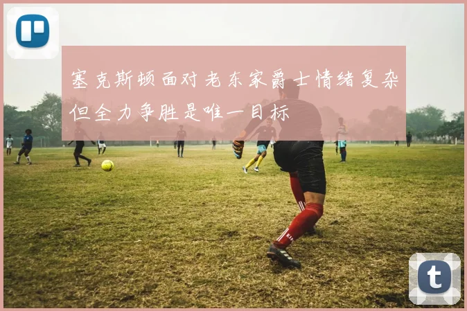 塞克斯顿面对老东家爵士情绪复杂但全力争胜是唯一目标