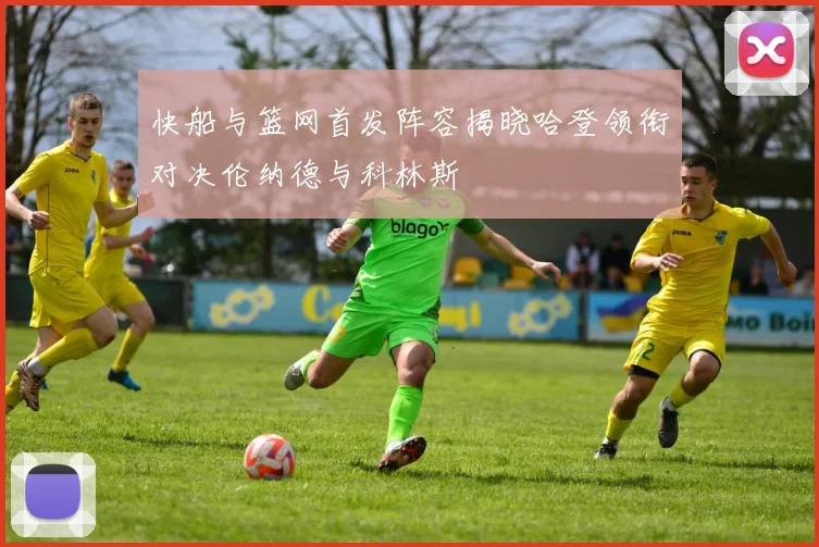 快船与篮网首发阵容揭晓哈登领衔对决伦纳德与科林斯