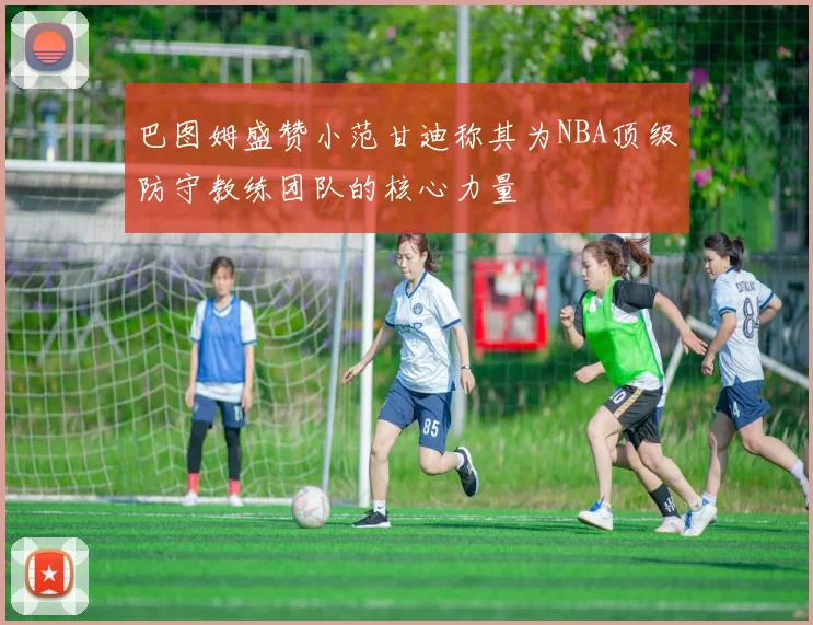 巴图姆盛赞小范甘迪称其为NBA顶级防守教练团队的核心力量