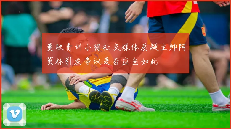 曼联青训小将社交媒体质疑主帅阿莫林引发争议是否应当如此