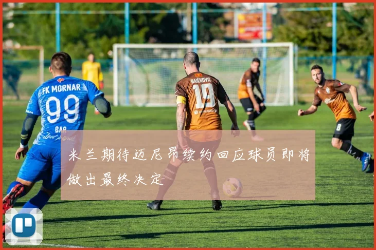 米兰期待迈尼昂续约回应球员即将做出最终决定
