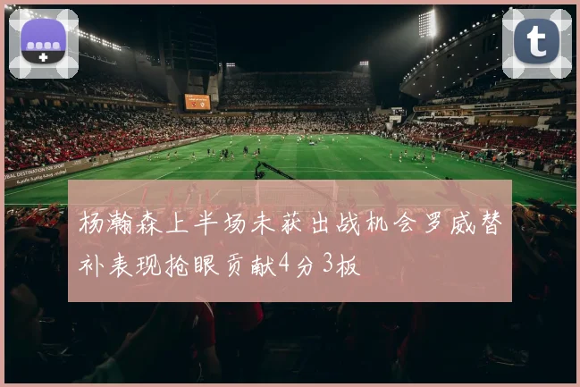 杨瀚森上半场未获出战机会罗威替补表现抢眼贡献4分3板