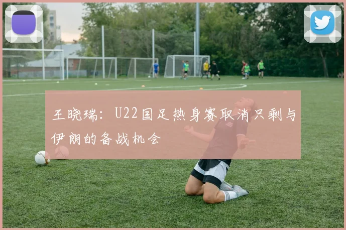 王晓瑞：U22国足热身赛取消只剩与伊朗的备战机会