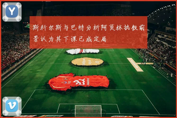 斯科尔斯与巴特分析阿莫林执教前景认为其下课已成定局