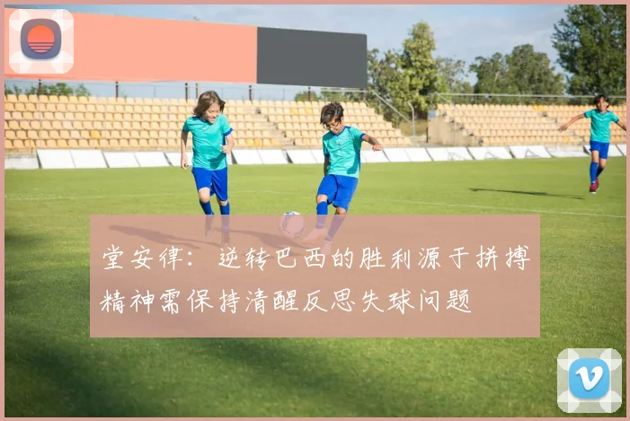 堂安律：逆转巴西的胜利源于拼搏精神需保持清醒反思失球问题