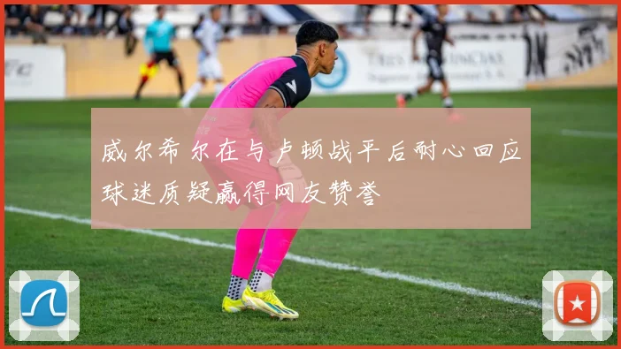 威尔希尔在与卢顿战平后耐心回应球迷质疑赢得网友赞誉