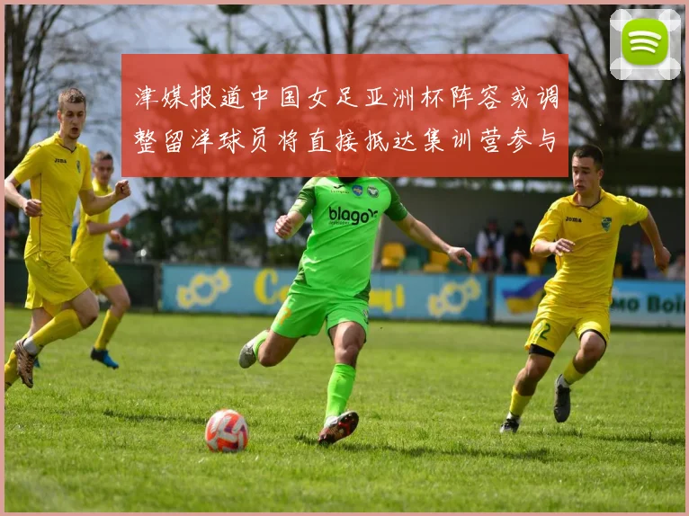 津媒报道中国女足亚洲杯阵容或调整留洋球员将直接抵达集训营参与备战