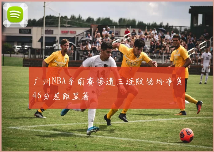 广州NBA季前赛惨遭三连败场均净负46分差距显著