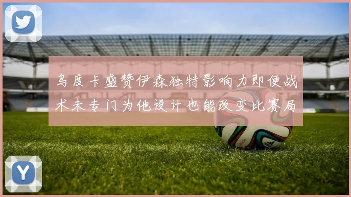 乌度卡盛赞伊森独特影响力即便战术未专门为他设计也能改变比赛局势